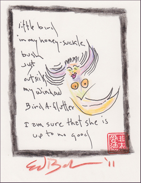 'little bird / in my honey-suckle / bush / just / outside / my window / I am sure that she is / up to no good' by Ed Baker