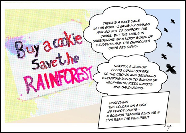 'Buy a cookie / Save the rainforest / There's a bake sale in the quadI grab my chance to go out to support the cause, but the table is surrounded by a noisy bunch of students and the chocolate chips are gone...." by Linda Papanicolaou.