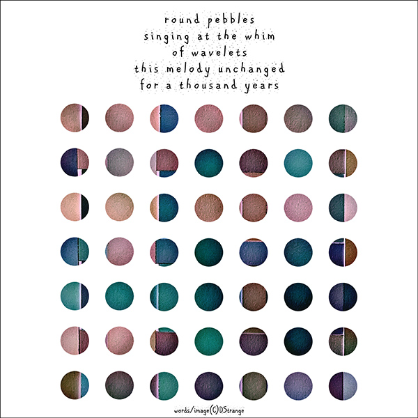 'round pebbles / singing at the whim / of wavelets / this melody unchanged /  for a thousand years' by Debbie Strange.  Tanka first published in Gusts 36 2022