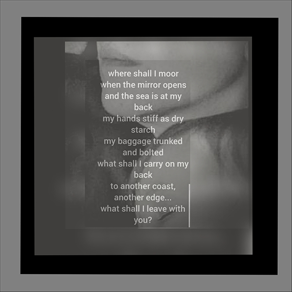 'where shall I moor / when the mirror opens / and the sea is at my back / my hands stiff as dry / starch / my baggage trunked /and bolted / what shall i carry on my / back / to another coast / another edge... / what shall i leave with you?' by Louie Viera